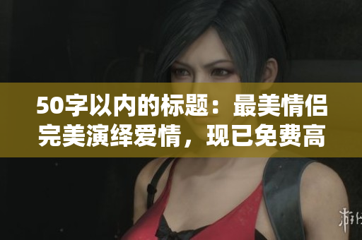 50字以内的标题：最美情侣完美演绎爱情，现已免费高清视频上线！