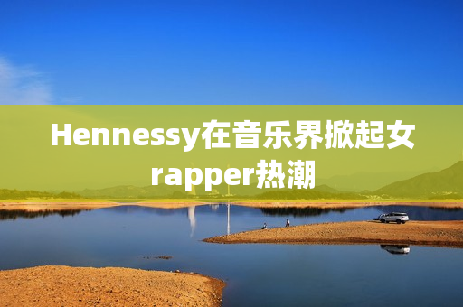Hennessy在音乐界掀起女rapper热潮