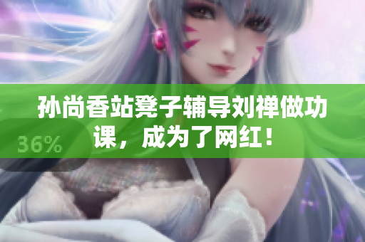 孙尚香站凳子辅导刘禅做功课，成为了网红！