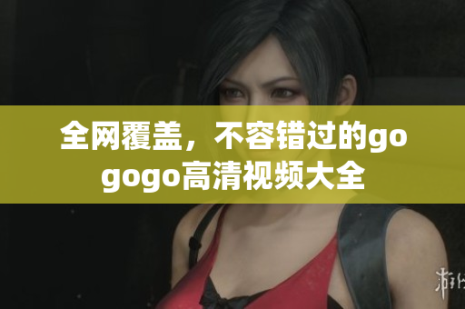 全网覆盖，不容错过的gogogo高清视频大全