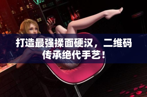 打造最强揉面硬汉，二维码传承绝代手艺！