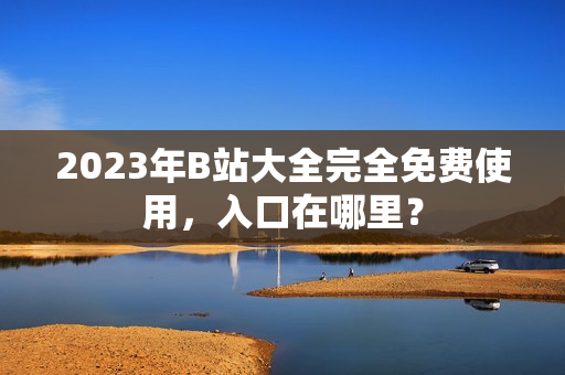 2023年B站大全完全免费使用，入口在哪里？