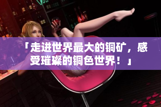 「走进世界最大的铜矿，感受璀璨的铜色世界！」