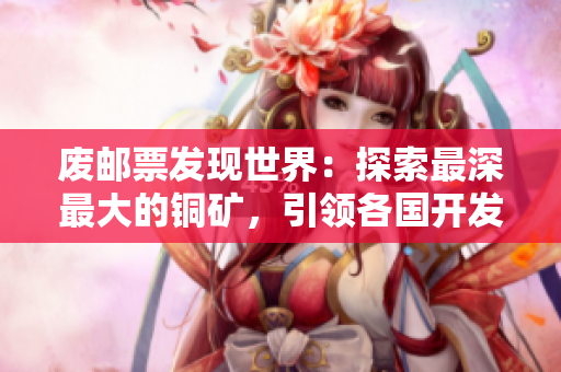 废邮票发现世界：探索最深最大的铜矿，引领各国开发新纪元。