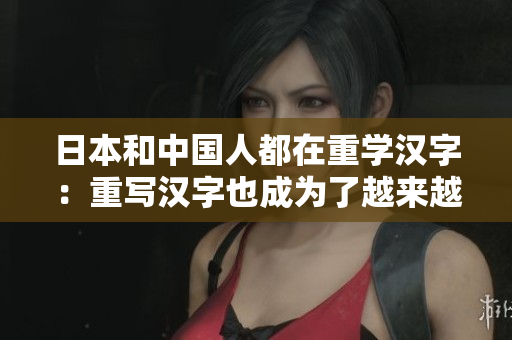 日本和中国人都在重学汉字：重写汉字也成为了越来越流行的趋势