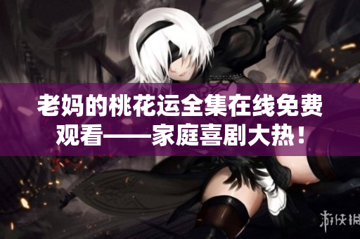 老妈的桃花运全集在线免费观看——家庭喜剧大热！
