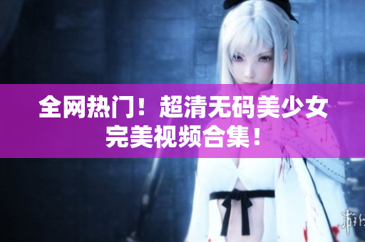 全网热门！超清无码美少女完美视频合集！