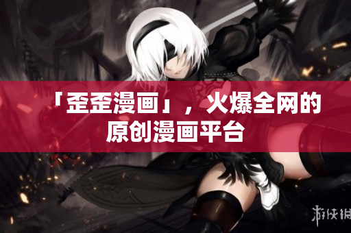 「歪歪漫画」，火爆全网的原创漫画平台