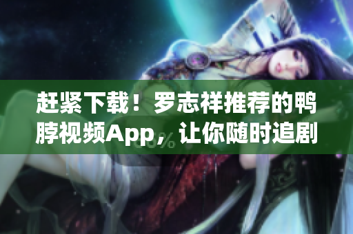 赶紧下载！罗志祥推荐的鸭脖视频App，让你随时追剧