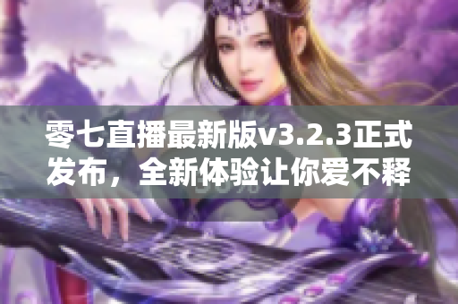 零七直播最新版v3.2.3正式发布，全新体验让你爱不释手！