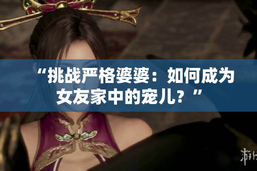 “挑战严格婆婆：如何成为女友家中的宠儿？”