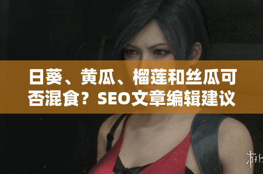 日葵、黄瓜、榴莲和丝瓜可否混食？SEO文章编辑建议