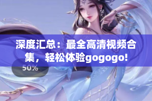 深度汇总：最全高清视频合集，轻松体验gogogo!