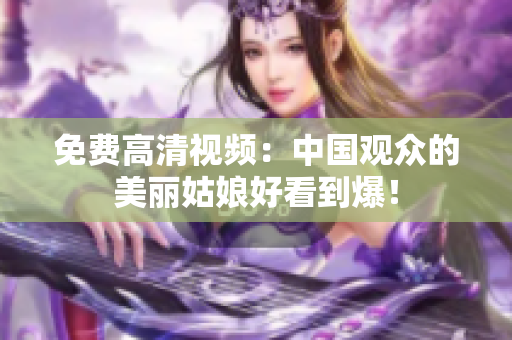 免费高清视频：中国观众的美丽姑娘好看到爆！