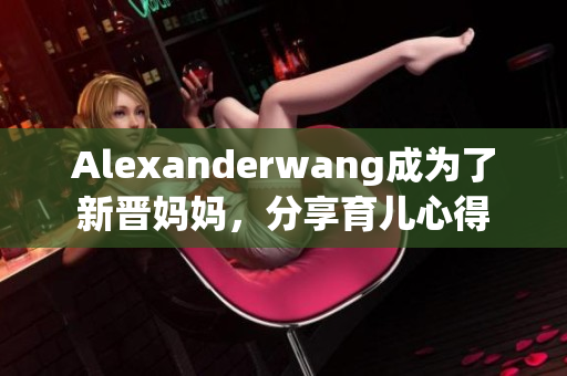 Alexanderwang成为了新晋妈妈，分享育儿心得