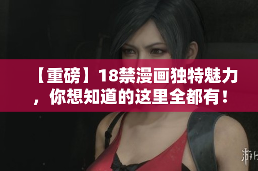 【重磅】18禁漫画独特魅力，你想知道的这里全都有！