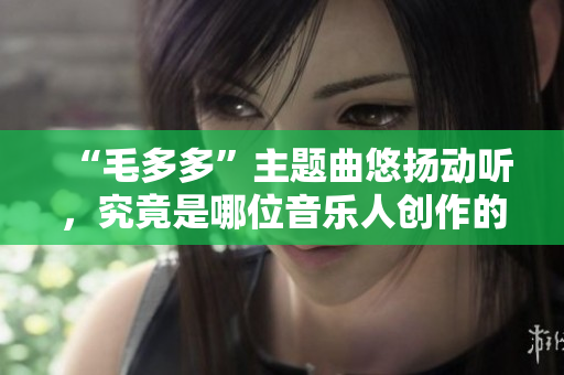 “毛多多”主题曲悠扬动听，究竟是哪位音乐人创作的？