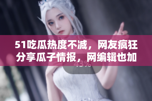 51吃瓜热度不减，网友疯狂分享瓜子情报，网编辑也加入吃瓜大军