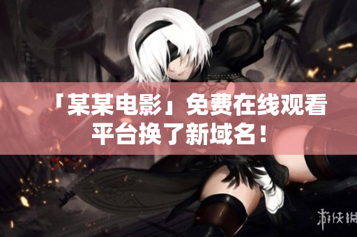 「某某电影」免费在线观看平台换了新域名！