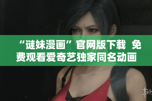 “谜妹漫画”官网版下载  免费观看爱奇艺独家同名动画片