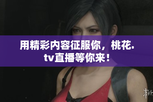 用精彩内容征服你，桃花.tv直播等你来！