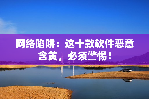 网络陷阱：这十款软件恶意含黄，必须警惕！