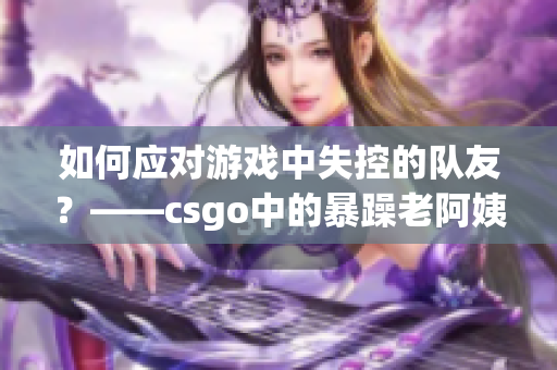 如何应对游戏中失控的队友？——csgo中的暴躁老阿姨
