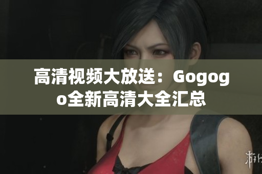 高清视频大放送：Gogogo全新高清大全汇总