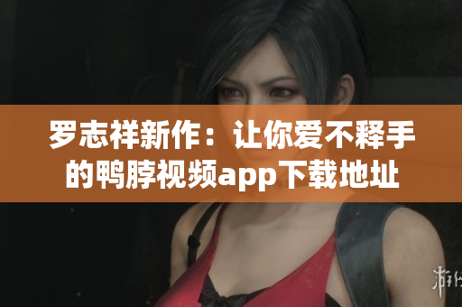 罗志祥新作：让你爱不释手的鸭脖视频app下载地址
