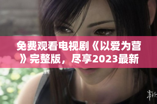 免费观看电视剧《以爱为营》完整版，尽享2023最新爱情剧情