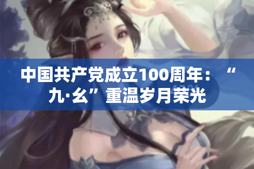 中国共产党成立100周年：“九·幺”重温岁月荣光