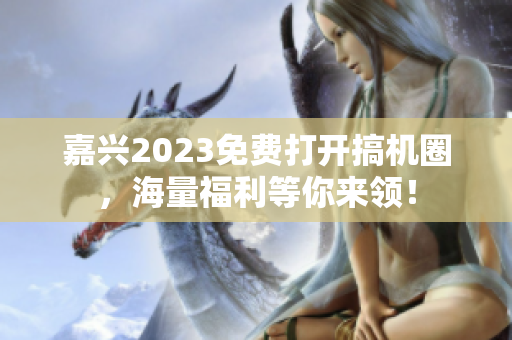 嘉兴2023免费打开搞机圈，海量福利等你来领！