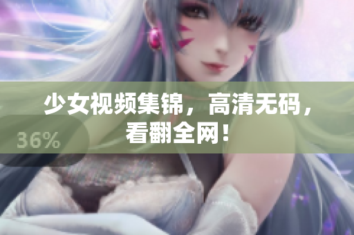 少女视频集锦，高清无码，看翻全网！
