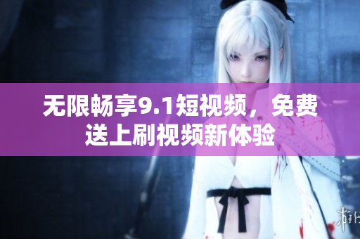 无限畅享9.1短视频，免费送上刷视频新体验