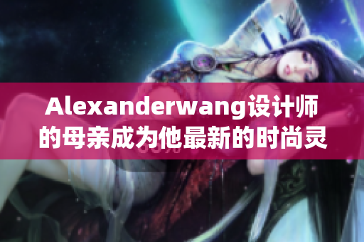 Alexanderwang设计师的母亲成为他最新的时尚灵感来源