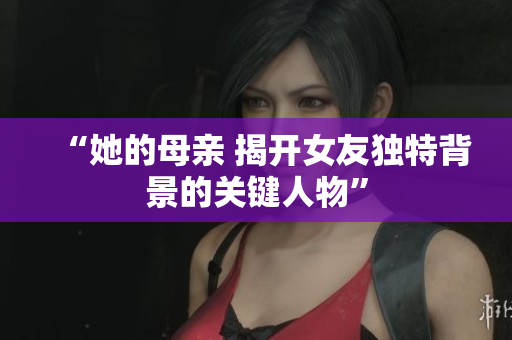 “她的母亲 揭开女友独特背景的关键人物”