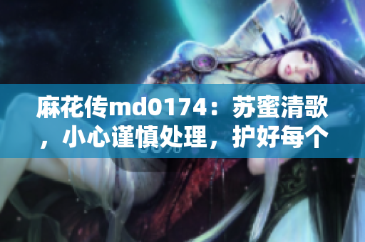 麻花传md0174：苏蜜清歌，小心谨慎处理，护好每个温柔的声音！