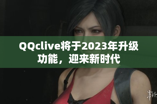 QQclive将于2023年升级功能，迎来新时代
