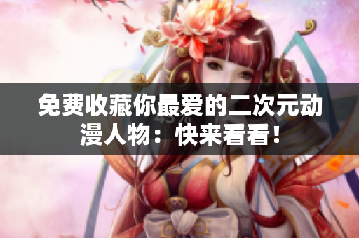 免费收藏你最爱的二次元动漫人物：快来看看！