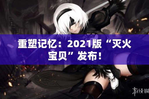 重塑记忆：2021版“灭火宝贝”发布！