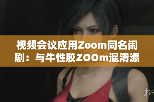 视频会议应用Zoom同名闹剧：与牛性胶ZOOm混淆添麻烦