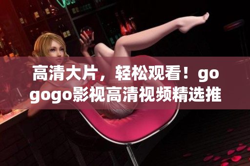 高清大片，轻松观看！gogogo影视高清视频精选推荐