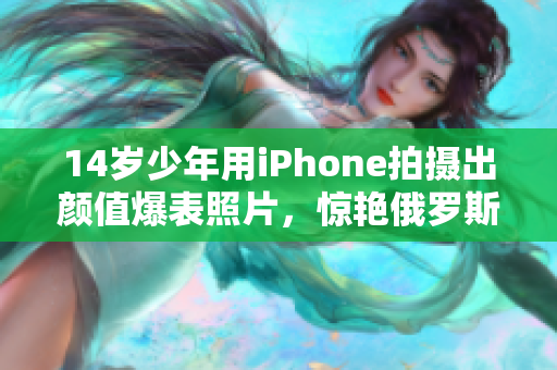 14岁少年用iPhone拍摄出颜值爆表照片，惊艳俄罗斯网络
