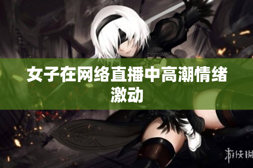 女子在网络直播中高潮情绪激动