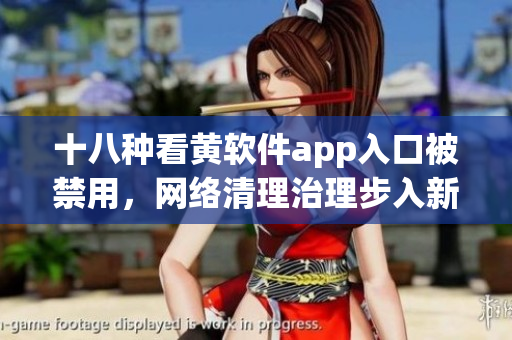 十八种看黄软件app入口被禁用，网络清理治理步入新阶段