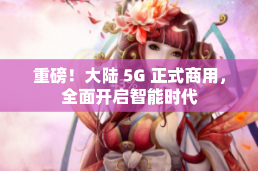 重磅！大陆 5G 正式商用，全面开启智能时代