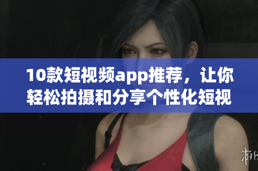 10款短视频app推荐，让你轻松拍摄和分享个性化短视频