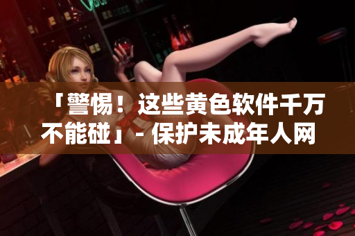 「警惕！这些黄色软件千万不能碰」- 保护未成年人网络安全新闻报道