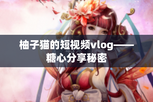 柚子猫的短视频vlog——糖心分享秘密