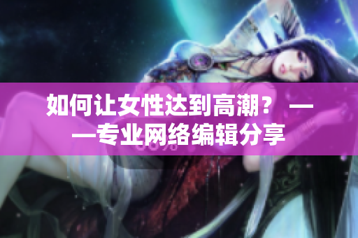 如何让女性达到高潮？ ——专业网络编辑分享
